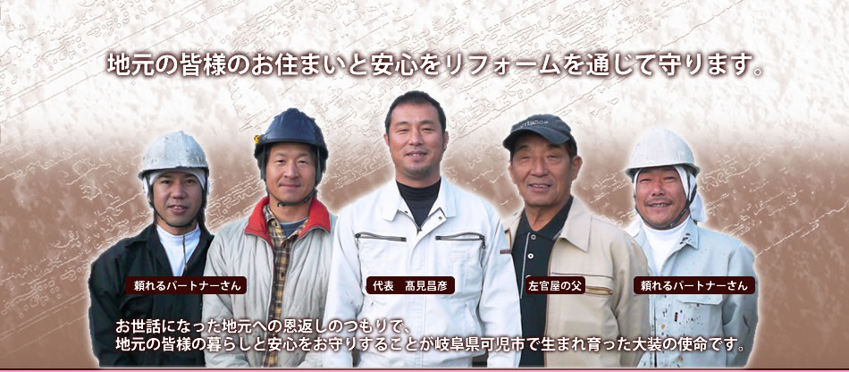 愛する家族の思い出がいっぱいつまったお家。自分の家をリフォームするような気持ちで丁寧な仕事をして欲しい、そんなあなたの気持ちに応える会社。あなた以上に、あなたのお家を陰ながら気にかけているリフォーム会社がここ可児市柿田にあります。　株式会社大装　代表　高見昌彦